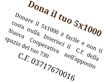 Dona il tuo 5x1000 Donare il 5x1000 è facile e non ti  costa nulla. Inserisci il  C.F. della Nuova Cooperativa nell’apposito spazio del tuo 730              C.F. 03717670016